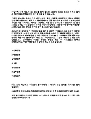 9 
거칠수록 더욱 새로워지는 경우를 보게 됩니다. 그래서 진리와 정의의 가치는 쉽게 
퇴색하지 않고 단절되지도 않는 것임을 알 수 있습니다. 
인류의 지성사는 무수히 많은 사상ㆍ이념ㆍ종교ㆍ철학을 배출했으나 대부분 세월의 
강하에서 침몰하거나 세탁되고, 현재 존재하는 것은 극소수에 불과합니다. 부침성쇠의 
과정을 거친 것이지요, 하지만 사멸해도 되는 것이 남아있거나, 남았어야 할 것이 
사라진 경우도 적지 않습니다. 유익한 이념이나 철학이 시대상황이나 권력에 희생당한 
사례도 있고, 이와 반대로 무익한 것이 조장되는 일도 있습니다. 
우리나라의 독립운동은 무지개색깔을 띌만큼 다양한 인물들에 의해 다양한 방략이 
전개되었지요. 20세기 세계 피압박 민족해방운동사에서 한민족처럼 처절하게, 그리고 
다양한 방법으로 반제투쟁을 전개한 나라도 찾기 어렵습니다. 대부분의 경우 민족 또는 
종족의 해방이나 분리독립이 목표이고 이념이었지요. 그런데 우리의 경우는 크게 
달랐습니다. 민족해방에 이르는 투쟁의 방법과 해방 후 국가건설의 방략이 
다양하였지요. 우선 투쟁방법의 큰 갈래만 해도 다음과 같습니다. 
의열투쟁론 
의병전쟁론 
실력양성론 
외교론 
무장전쟁론 
계급투쟁론 
민중혁명론 
어느 것이 타당하고 어느것이 불가하다거나, 여기에 우선 순위를 매기기란 쉽지 
않습니다. 
시대상황과 국제정세의 추세에 따라 바뀌고 변하며, 또 종합하여서 싸웠기 때문입니다. 
해방 후 민족국가 건설의 방략은 3ㆍ1혁명으로 민주공화제가 중심이 되었지만, 다른 
방안도 추구되었습니다. 
 