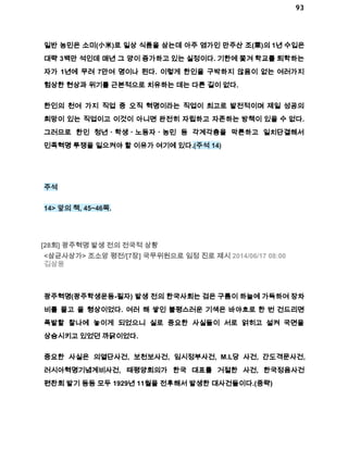 93 
일반 농민은 소미(小米)로 일상 식품을 삼는데 아주 염가인 만주산 조(栗)의 1년 수입은 
대략 3백만 석인데 매년 그 양이 증가하고 있는 실정이다. 기한에 쫓겨 학교를 퇴학하는 
자가 1년에 무려 7만여 명이나 된다. 이렇게 한인을 구박하지 않음이 없는 여러가지 
험상한 현상과 위기를 근본적으로 치유하는 데는 다른 길이 없다. 
한인의 천여 가지 직업 중 오직 혁명이라는 직업이 최고로 발전적이며 제일 성공의 
희망이 있는 직업이고 이것이 아니면 완전히 자립하고 자존하는 방책이 있을 수 없다. 
그러므로 한인 청년ㆍ학생ㆍ노동자ㆍ농민 등 각계각층을 막론하고 일치단결해서 
민족혁명 투쟁을 일으켜야 할 이유가 여기에 있다.(주석 14) 
주석 
14> 앞의 책, 45~46쪽. 
[28회] 광주혁명 발생 전의 전국적 상황 
<삼균사상가> 조소앙 평전/[7장] 국무위원으로 임정 진로 제시 2014/06/17 08:00 
김삼웅 
광주혁명(광주학생운동­필자) 
발생 전의 한국사회는 검은 구름이 하늘에 가득하여 장차 
비를 몰고 올 형상이었다. 여러 해 쌓인 불평스러운 기색은 바야흐로 한 번 건드리면 
폭발할 찰나에 놓이게 되었으니 실로 중요한 사실들이 서로 얽히고 설켜 국면을 
상승시키고 있었던 까닭이었다. 
중요한 사실은 의열단사건, 보천보사건, 임시정부사건, M.L당 사건, 간도격문사건, 
러시아혁명기념계비사건, 태평양회의가 한국 대표를 거절한 사건, 한국정음사건 
편찬회 발기 등등 모두 1929년 11월을 전후해서 발생한 대사건들이다.(중략) 
 