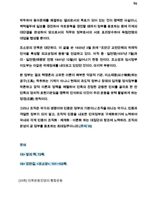 96 
박두하여 동아문제를 해결하는 열쇠로서의 목표가 되어 있는 것이 명백한 사실이니, 
백척필두에 일보를 갱진하여 국토광복을 갱진할 때까지 정부를 옹호하는 중에 각계의 
대단결을 완성하여 당으로서의 직무와 정부로서의 서로 표리장수하여 독립전쟁의 
대업을 협성할 뿐이다. 
조소앙의 안목은 대단하다. 이 글을 쓴 1935년 3월 초에 “조만간 교전단체의 국제적 
인식을 촉성할 외교상정세 등등”을 언급하고 있다. 아직 중ㆍ일전쟁(1937년 7월)과 
미ㆍ일전쟁(태평양 전쟁 1941년 12월)이 일어나기 한참 전이다. 조소앙과 임시정부 
지도부는 이같은 국제정세를 내다보고 있었던 것이다. 마지막 부분이다. 
본 정부는 결코 혁명혼의 고유한 이론이 해부한 억압적 기관, 이소제중(以小制衆)하는 
공구(工具), 착취하는 기계가 아니니 현재의 과도적 정부나 장래의 입국할 정식정부를 
막론하고 당적 이론과 정책을 체혈하여 민족의 진정한 균등한 민치를 골자로 한 전 
민족의 정치적 표현기관임을 명확히 인식하되 이것이 우리 운동을 유력 활발하게 하는 
정경(正經) 원칙이다. 
그러나 조직은 국가의 생명이며 민중은 정부의 기본이니 조직을 떠나는 국가나, 민중과 
격절한 정부가 되지 말고, 조직적 민중을 내포한 민국정부로 구체화하기에 노력하여 
국내외 각계 민중이 조직화ㆍ체계화ㆍ이론화 하는 대집단의 창조에 노력하라. 조직의 
완성이 곧 정부를 옹호하는 최대임무이니라.(주석 16) 
주석 
15> 앞의 책, 72쪽. 
16> 강만길, <조소앙>, 151~152쪽. 
[29회] 민족운동진영의 통합운동 
 