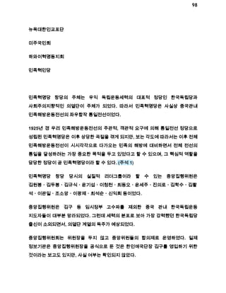 98 
뉴욕대한인교포단 
미주국민회 
하와이혁명동지회 
민족혁민당 
민족혁명당 창당의 주체는 우익 독립운동세력의 대표적 정당인 한국독립당과 
사회주의지향적인 의열단이 주체가 되었다. 따라서 민족혁명당은 사실상 중국관내 
민족해방운동전선의 좌우합작 통일전선이었다. 
1925년 경 우리 민족해방운동전선의 주관적, 객관적 요구에 의해 통일전선 정당으로 
성립된 민족혁명당은 이후 상당한 곡절을 겪게 되지만, 보는 각도에 따라서는 이후 전체 
민족해방운동전선이 시시각각으로 다가오는 민족의 해방에 대비하면서 전체 전선의 
통일을 달성하려는 가장 중요한 목적을 두고 있었다고 할 수 있으며, 그 핵심적 역할을 
담당한 정당이 곧 민족혁명당이라 할 수 있다. (주석 1) 
민족혁명당 창당 당시의 실질적 리더그룹이라 할 수 있는 중앙집행위원은 
김원봉ㆍ김두봉ㆍ김규식ㆍ윤기섭ㆍ이청천ㆍ최동오ㆍ윤세주ㆍ진의로ㆍ김학수ㆍ김활 
석ㆍ이관일ㆍ조소앙ㆍ이광제ㆍ최석순ㆍ신익희 등이었다. 
중앙집행위원은 김구 등 임시정부 고수파를 제외한 중국 관내 한국독립운동 
지도자들이 대부분 망라되었다. 그런데 세력의 분포로 보아 가장 강력했던 한국독립당 
출신이 소외되면서, 의열단 계열의 독주가 예상되었다. 
중앙집행위원회는 위원장을 두지 않고 중앙위원들의 합의제로 운영하였다. 일제 
정보기관은 중앙집행위원장을 공식으로 둔 것은 한인애국단장 김구를 영입하기 위한 
것이라는 보고도 있지만, 사실 여부는 확인되지 않았다. 
 