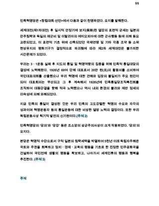 99 
민족혁명당은 <창립대회 선언>에서 다음과 같이 천명하였다. 요지를 발췌한다. 
세계대전(제1차대전) 후 일시적 안정기에 보지(保持)된 열강의 표면적 균세는 일본의 
만주침략과 독일의 재군비 및 이탈리아의 에티오피아에 대한 군사행동 등에 의해 동요 
교란되었고, 이 표면적 기초 위에 신축되었던 국제연맹 및 기타 각종 조약 등 소위 
현상유지의 평화기구가 결정적으로 파괴됨에 따라 제2차 세계대전은 불가피한 
시간문제가 되었다. 
우리는 3ㆍ1운동 실패 후 지도의 통일 및 혁명역량의 집중을 위해 민족적 통일대담의 
결성에 노력해왔다. 1926년 60여 단체 대표로서 20만 원(元)의 활동비를 소비하여 
국민대표대회를 산출했으나 우리 혁명에 대한 견해와 입장의 불일치가 주요 원인이 
되어 대표회의는 무산되고 그 후 계속해서 1928년에 민족통일당조직촉진회를 
조직하여 대동단결을 향해 적극 노력했으나 역시 내외 환경의 불리와 제반 정세의 
미숙성에 의해 와해되었다. 
지금 민족의 통일이 결성된 것은 우리 민족의 고도강렬한 혁명의 수요와 자각의 
성과이며 혁명운동자 등의 통일운동에 대한 비상한 열망 노력의 결정이다. 또한 우리 
독립운동사상 획기적 발전의 신기원이다.(주석 2) 
민족혁명당의 ‘당의’와 ‘당강’ 등은 조소앙의 삼균주의사상이 크게 작용하였다. ‘당의’의 
요지다. 
본당은 혁명적 수단으로서 구적 일본의 침략세력을 박멸하여 5천년 이래 독립자주해온 
국토와 주권을 회복하고 정치ㆍ경제ㆍ교육의 평등을 기초로 한 진정한 민주공화국을 
건설하여 국민전체 생활의 평등을 확보하고, 나아가서 세계인류의 평등과 행복을 
추진한다. (주석 3) 
주석 
 