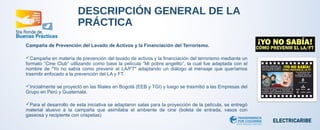 DESCRIPCIÓN GENERAL DE LA 
PRÁCTICA 
Campaña de Prevención del Lavado de Activos y la Financiación del Terrorismo. 
Campaña en materia de prevención del lavado de activos y la financiación del terrorismo mediante un 
formato “Cine Club” utilizando como base la película “Mi pobre angelito”, la cual fue adaptada con el 
nombre de "Yo no sabía como prevenir el LA/FT" adaptando un diálogo al mensaje que queríamos 
trasmitir enfocado a la prevención del LA y FT. 
Inicialmente se proyectó en las filiales en Bogotá (EEB y TGI) y luego se trasmitió a las Empresas del 
Grupo en Perú y Guatemala. 
Para el desarrollo de esta iniciativa se adaptaron salas para la proyección de la película, se entregó 
material alusivo a la campaña que asimilaba el ambiente de cine (boleta de entrada, vasos con 
gaseosa y recipiente con crispetas) 
 