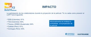 La participación de los colaboradores durante la proyección de la película “Yo no sabia como prevenir el 
LA/FT fue el siguiente: 
EEB (Colombia): 81% 
TGI (Colombia): 80% 
Trecsa y EEBIS (Guatemala): 84% 
Calidda (Perú): 61%, 
Contugas (Perú): 50% 
IMPACTO 
Adicionalmente se invitaron a 
contratistas a la proyección de 
la película 
 