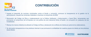 CONTRIBUCIÓN 
 Impulsa el desarrollo de acciones coordinadas contra el fraude y corrupción, promover la transparencia en la gestión de la 
administración, disuadir las conductas indebidas e incentivar el compromiso de EEB. 
 Renovación del Código de Ética e implementación de la Política Antifraude y Anticorrupción y Canal Ético, herramientas que 
promueven el compromiso de la Empresa con una política de cero tolerancia frente al fraude o la corrupción en cualquiera de sus 
modalidades. 
 Efectuar de manera didáctica la adhesión al Código de Ética y declaración de conflictos de interés por parte de los colaboradores. 
 Se demuestra transparencia en las prácticas internas lo que promueve la confiabilidad de nuestros grupos de interés por las prácticas 
desarrolladas 
 