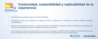 Continuidad, sostenibilidad y replicabilidad de la 
experiencia 
 Sensibilización y promoción sobre el uso del Canal Ético 
 Actualización anual de la adhesión al Código de Ética y declaración de conflictos de interés mediante campañas 
sensibilizadoras. 
 Refuerzo sobre nuestras prácticas y compromiso frente a nuestra Ética y nuestros valores en charlas con proveedores así 
mismo a los colaboradores nuevos mediante las charlas de inducción. 
 Se encuentra en proceso la incorporación de un tema en la campaña "sombrilla" sobre el Sistema de Control Interno el cual 
busca sensibilizar sobre la importancia del autocontrol en las actividades diarias de los colaboradores. 
 