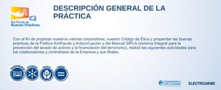 DESCRIPCIÓN GENERAL DE LA 
PRÁCTICA 
Con el fin de propiciar nuestros valores corporativos, nuestro Código de Ética y propender las buenas 
practicas de la Política Antifraude y Anticorrupción y del Manual SIPLA (sistema Integral para la 
prevención del lavado de activos y la financiación del terrorismo), realizó las siguientes actividades para 
los colaboradores y contratistas de la Empresa y sus filiales. 
 