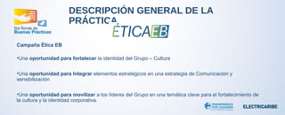 DESCRIPCIÓN GENERAL DE LA 
PRÁCTICA 
Campaña Ética EB 
•Una oportunidad para fortalecer la identidad del Grupo – Cultura 
•Una oportunidad para Integrar elementos estratégicos en una estrategia de Comunicación y 
sensibilización 
•Una oportunidad para movilizar a los líderes del Grupo en una temática clave para el fortalecimiento de 
la cultura y la identidad corporativa. 
 