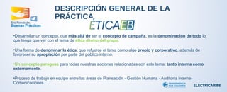 DESCRIPCIÓN GENERAL DE LA 
PRÁCTICA 
•Desarrollar un concepto, que más allá de ser el concepto de campaña, es la denominación de todo lo 
que tenga que ver con el tema de ética dentro del grupo. 
•Una forma de denominar la ética, que refuerce el tema como algo propio y corporativo, además de 
favorecer su apropiación por parte del público interno. 
•Un concepto paraguas para todas nuestras acciones relacionadas con este tema, tanto interna como 
externamente. 
•Proceso de trabajo en equipo entre las áreas de Planeación - Gestión Humana - Auditoría interna- 
Comunicaciones. 
 