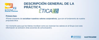 DESCRIPCIÓN GENERAL DE LA 
PRÁCTICA 
Primera fase: 
•Primer momento de socializar nuestros valores corporativos, que son el fundamento de nuestra 
propuesta ética 
•Un momento para que los líderes movilicen como se vivencian los valores en el Grupo (con esta 
información se activaron otras acciones de comunicación). 
 