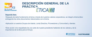 DESCRIPCIÓN GENERAL DE LA 
PRÁCTICA 
Segunda fase: 
•Después de darle fundamento al tema a través de nuestros valores corporativos, se integró al tema ético 
entregando los otros documentos relacionados con el tema. 
•Aplicación a nuestros Grupos de interés: Junta Directiva, Proveedores y Comunidad y clientes. 
•Esta acción vino respaldada de una carta de nuestra presidente hablando de los valores y de la 
importancia de la ética para el Grupo. 
 