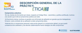 DESCRIPCIÓN GENERAL DE LA 
PRÁCTICA 
Compromiso colectivo: 
•En las charlas de formación por áreas, respecto al Código Ético, canal ético y política antifraude, tuvimos 
una acción que invitó al compromiso público con este. 
•Al final de la misma, tuvimos un pendón con el formato de adhesión en grande que los trabajadores 
firmaron, como símbolo de su adhesión a este compromiso ético. 
•Además de un compromiso personal, esta acción generó un compromiso global, ya que quedó 
constancia de la adhesión y los demás colaboradores fueron testigos de este compromiso. 
 