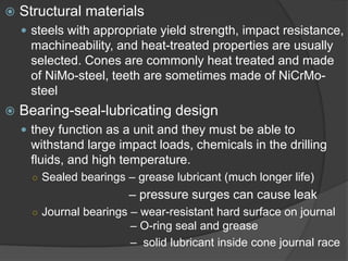  
Structural materials 
 
steels with appropriate yield strength, impact resistance, machineability, and heat-treated properties are usually selected.Cones are commonly heat treated and made of NiMo-steel, teeth are sometimes made of NiCrMo- steel 
 
Bearing-seal-lubricating design 
 
they function as a unit and they must be able to withstand large impact loads, chemicals in the drilling fluids, and high temperature. 
○ 
Sealed bearings –grease lubricant (much longer life) 
–pressure surges can cause leak 
○ 
Journal bearings –wear-resistant hard surface on journal –O-ring seal and grease 
–solid lubricant inside cone journal race  