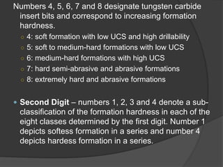Numbers 4, 5, 6, 7 and 8 designate tungsten carbide insert bits and correspond to increasing formation hardness. 
○ 
4: soft formation with low UCS and high drillability 
○ 
5: softto medium-hard formations with lowUCS 
○ 
6: medium-hard formationswith high UCS 
○ 
7: hard semi-abrasive and abrasive formations 
○ 
8: extremely hard and abrasive formations 
 
Second Digit–numbers 1, 2, 3 and 4 denote a sub- classification of the formation hardness in eachof the eight classes determined by the first digit. Number 1 depicts softess formation in a series and number 4 depicts hardess formation in a series.  