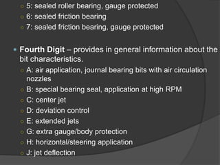 ○ 
5: sealed roller bearing, gauge protected 
○ 
6: sealed friction bearing 
○ 
7: sealed friction bearing, gauge protected 
 
Fourth Digit–provides in general information about the bit characteristics. 
○ 
A: air application, journal bearing bits with air circulation nozzles 
○ 
B: special bearing seal, application at high RPM 
○ 
C: center jet 
○ 
D: deviation control 
○ 
E: extended jets 
○ 
G: extra gauge/body protection 
○ 
H: horizontal/steering application 
○ 
J: jet deflection  