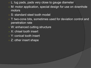 ○ 
L: lug pads, pads very close to gauge diameter 
○ 
M: motor application, special design for use on downhole motors 
○ 
S: standard steel tooth model 
○ 
T: two-cone bits, sometimes used for deviation control and penetration rate 
○ 
W: enhanced cutting structure 
○ 
X: chisel tooth insert 
○ 
Y: conical tooth insert 
○ 
Z: other insert shape  