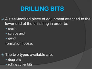DRILLING BITS 
 
A steel-toothed piece of equipment attached to the lower end of the drillstring in order to: 
 
crush, 
 
scrape and, 
 
grind 
formation loose. 
 
The two types available are: 
 
drag bits 
 
rolling cutter bits  