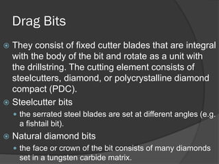 Drag Bits 
 
They consist of fixed cutter blades that are integral with the body of the bit and rotate as a unit with the drillstring. The cutting element consists of steelcutters, diamond, or polycrystalline diamond compact (PDC). 
 
Steelcutter bits 
 
the serrated steel blades are set at different angles(e.g. a fishtail bit). 
 
Natural diamond bits 
 
the face or crown of the bit consists of many diamonds set in a tungsten carbide matrix.  