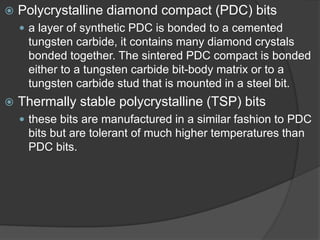  
Polycrystalline diamond compact (PDC) bits 
 
a layer of synthetic PDC is bonded to a cemented tungsten carbide, it contains many diamond crystals bonded together. The sintered PDC compact is bonded either to a tungsten carbide bit-body matrix or to a tungsten carbide stud that is mounted in a steel bit. 
 
Thermally stable polycrystalline (TSP) bits 
 
these bits are manufactured in a similar fashion to PDC bits but are tolerant of much higher temperatures than PDC bits.  