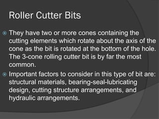 Roller Cutter Bits 
 
They have two or more cones containing the cutting elements which rotate about the axis of the cone as the bit is rotated at the bottom of the hole. The 3-cone rolling cutter bit is by far the most common. 
 
Important factors to consider in this type of bit are: structural materials, bearing-seal-lubricating design, cutting structure arrangements, and hydraulic arrangements.  