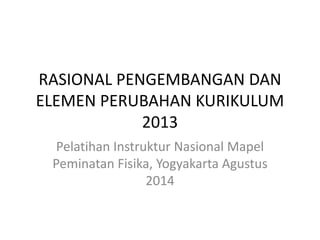 RASIONAL PENGEMBANGAN DAN 
ELEMEN PERUBAHAN KURIKULUM 
2013 
Pelatihan Instruktur Nasional Mapel 
Peminatan Fisika, Yogyakarta Agustus 
2014 
 