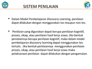 SISTEM PENILAIAN 
 Dalam Model Pembelajaran Discovery Learning, penilaian 
dapat dilakukan dengan menggunakan tes maupun non tes. 
 Penilaian yang digunakan dapat berupa penilaian kognitif, 
proses, sikap, atau penilaian hasil kerja siswa. Jika bentuk 
penialainnya berupa penilaian kognitif, maka dalam model 
pembelajaran discovery learning dapat menggunakan tes 
tertulis. Jika bentuk penilaiannya menggunakan penilaian 
proses, sikap, atau penilaian hasil kerja siswa maka 
pelaksanaan penilaian dapat dilakukan dengan pengamatan. 
 