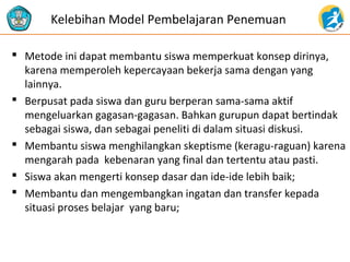 Kelebihan Model Pembelajaran Penemuan 
 Metode ini dapat membantu siswa memperkuat konsep dirinya, 
karena memperoleh kepercayaan bekerja sama dengan yang 
lainnya. 
 Berpusat pada siswa dan guru berperan sama-sama aktif 
mengeluarkan gagasan-gagasan. Bahkan gurupun dapat bertindak 
sebagai siswa, dan sebagai peneliti di dalam situasi diskusi. 
 Membantu siswa menghilangkan skeptisme (keragu-raguan) karena 
mengarah pada kebenaran yang final dan tertentu atau pasti. 
 Siswa akan mengerti konsep dasar dan ide-ide lebih baik; 
 Membantu dan mengembangkan ingatan dan transfer kepada 
situasi proses belajar yang baru; 
 