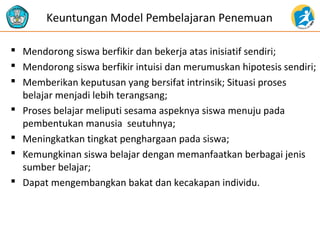 Keuntungan Model Pembelajaran Penemuan 
 Mendorong siswa berfikir dan bekerja atas inisiatif sendiri; 
 Mendorong siswa berfikir intuisi dan merumuskan hipotesis sendiri; 
 Memberikan keputusan yang bersifat intrinsik; Situasi proses 
belajar menjadi lebih terangsang; 
 Proses belajar meliputi sesama aspeknya siswa menuju pada 
pembentukan manusia seutuhnya; 
 Meningkatkan tingkat penghargaan pada siswa; 
 Kemungkinan siswa belajar dengan memanfaatkan berbagai jenis 
sumber belajar; 
 Dapat mengembangkan bakat dan kecakapan individu. 
 