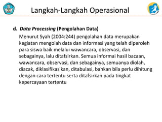 Langkah-Langkah Operasional 
d. Data Processing (Pengolahan Data) 
Menurut Syah (2004:244) pengolahan data merupakan 
kegiatan mengolah data dan informasi yang telah diperoleh 
para siswa baik melalui wawancara, observasi, dan 
sebagainya, lalu ditafsirkan. Semua informai hasil bacaan, 
wawancara, observasi, dan sebagainya, semuanya diolah, 
diacak, diklasifikasikan, ditabulasi, bahkan bila perlu dihitung 
dengan cara tertentu serta ditafsirkan pada tingkat 
kepercayaan tertentu 
 