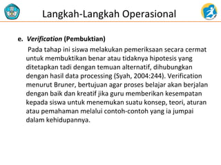 Langkah-Langkah Operasional 
e. Verification (Pembuktian) 
Pada tahap ini siswa melakukan pemeriksaan secara cermat 
untuk membuktikan benar atau tidaknya hipotesis yang 
ditetapkan tadi dengan temuan alternatif, dihubungkan 
dengan hasil data processing (Syah, 2004:244). Verification 
menurut Bruner, bertujuan agar proses belajar akan berjalan 
dengan baik dan kreatif jika guru memberikan kesempatan 
kepada siswa untuk menemukan suatu konsep, teori, aturan 
atau pemahaman melalui contoh-contoh yang ia jumpai 
dalam kehidupannya. 
 