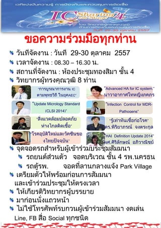 ขอความร่วมมือทุกท่าน 
ร่วมกันเป็นเจ้าภาพที่ดี 
วันที่จัดงาน : วันที่ 29-30 ตุลาคม 2557 
เวลาจัดงาน : 08.30 – 16.30 น. 
สถานที่จัดงาน : ห้องประชุมทองสิมา ชั้น 4 
วิทยากรผู้ทรงคุณวุฒิ 8 ท่าน 
“การบูรณาการงาน IC 
ตามพุทธวิถี ในยุคAEC” 
นพ.วิโรจน์ ตระการวิจิตร 
“Update Micrology Standard 
(CLSI 2014)” 
รศ.ดร.นพ.ภัทรชัย 
“สิ่งแวดล้อมปลอดภัย 
กีรติสิน 
ห่างไกลติดเชื้อ” 
อาจารย์ศศิรินทร์ 
ชวพรธนานนท์ 
“โรคอุบัติใหม่และวัคซีนขอ 
งไทยปัจจุบัน” 
ศ.นพ.สมศักดิ์ โลห์เลขา 
“Advanced HA for IC system.” 
นาวาอากาศโทหญิงภคภร 
โรจนะวงศกร 
“Infection Control for MDR-Pathogens” 
ผศ.นพ.กาธร มาลาธรรม 
“รู้เท่าทันเชื้อก่อโรค” 
ดร.พิริยาภรณ์ จงตระกูล 
“HAI Definition Update 2014” 
ผศ.ศิริลักษณ์ อภิวาณิชย์ 
จุดจอดรถสาหรับผู้เข้าร่วมประชุมสัมมนา 
รถยนต์ส่วนตัว จอดบริเวณ ชั้น 4 รพ.นครธน 
รถตู้รพ. จอดที่ลานกลางแจ้ง Park Village 
เตรียมตัวให้พร้อมก่อนการสัมมนา 
และเข้าร่วมประชุมให้ตรงเวลา 
ให้เกียรติวิทยากรผู้บรรยาย 
มาก่อนนั่งแถวหน้า 
ไม่ใช้โทรศัพท์รบกวนผู้เข้าร่วมสัมมนา งดเล่น 
Line, FB สื่อ Social ทุกชนิด 
รับอาหารเบรคห้อง Pantry บริเวณห้องเบรคบุคคล 
