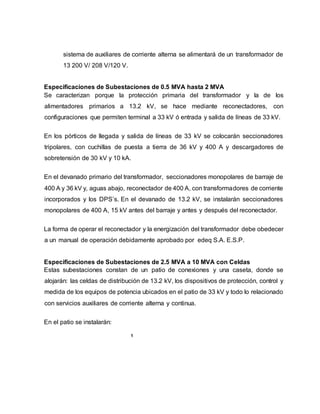 sistema de auxiliares de corriente alterna se alimentará de un transformador de 
13 200 V/ 208 V/120 V. 
Especificaciones de Subestaciones de 0.5 MVA hasta 2 MVA 
Se caracterizan porque la protección primaria del transformador y la de los 
alimentadores primarios a 13.2 kV, se hace mediante reconectadores, con 
configuraciones que permiten terminal a 33 kV ó entrada y salida de líneas de 33 kV. 
En los pórticos de llegada y salida de líneas de 33 kV se colocarán seccionadores 
tripolares, con cuchillas de puesta a tierra de 36 kV y 400 A y descargadores de 
sobretensión de 30 kV y 10 kA. 
En el devanado primario del transformador, seccionadores monopolares de barraje de 
400 A y 36 kV y, aguas abajo, reconectador de 400 A, con transformadores de corriente 
incorporados y los DPS’s. En el devanado de 13.2 kV, se instalarán seccionadores 
monopolares de 400 A, 15 kV antes del barraje y antes y después del reconectador. 
La forma de operar el reconectador y la energización del transformador debe obedecer 
a un manual de operación debidamente aprobado por edeq S.A. E.S.P. 
Especificaciones de Subestaciones de 2.5 MVA a 10 MVA con Celdas 
Estas subestaciones constan de un patio de conexiones y una caseta, donde se 
alojarán: las celdas de distribución de 13.2 kV, los dispositivos de protección, control y 
medida de los equipos de potencia ubicados en el patio de 33 kV y todo lo relacionado 
con servicios auxiliares de corriente alterna y continua. 
En el patio se instalarán: 
1 
 