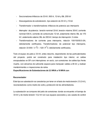 • Seccionadores trifásicos de 33 kV, 600 A, 12 kA y BIL 200 kV 
• Descargadores de sobretensión, tipo estación de 30 kV y 10 kA 
• Transformador o transformadores trifásicos de potencia uso intemperie 
• Interruptor de potencia : tensión nominal 33 kV, tensión máxima 36 kV, corriente 
nominal 630 A, corriente de cortocircuito 12 kA, aislamiento interno BIL de 170 
kV, aislamiento externo BIL de 200 kV, tiempo de interrupción 3 ciclos 
• Transformadores de corriente para intemperie, relación 150/100/50:5-5A; 
debidamente certificados. Transformadores de potencial tipo intemperie, 
relación 33 000 / 3 V – 120/ 3 V, debidamente certificados. 
Todo el equipo de patio a 33 kV, antes descrito, dependiendo de las particularidades 
del proyecto, podrá ser construido para instalación tipo interior, en celdas 
encapsuladas en SF6 con interruptores en vacío, con conexiones de cables tipo frente 
muerto, con cárcamos de suficiente espacio para manipular cables a 36 kV, y realizar 
mantenimientos e inspecciones de rutina. 
Especificaciones de Subestaciones de 2.5 MVA a 10 MVA con 
Reconectador 
Este tipo se subestación se caracteriza por tener en el lado de media tensión (13.2 kV), 
reconectadores como medio de corte y protección de los alimentadores. 
La subestación se compone del patio de conexiones donde se encuentra el barraje de 
33 kV y de media tensión 13.2 kV con sus equipos asociados y una caseta de control 
 