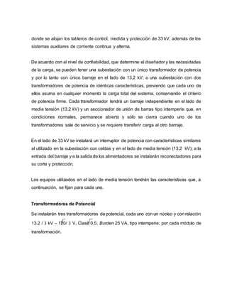 donde se alojan los tableros de control, medida y protección de 33 kV, además de los 
sistemas auxiliares de corriente continua y alterna. 
De acuerdo con el nivel de confiabilidad, que determine el diseñador y las necesidades 
de la carga, se pueden tener una subestación con un único transformador de potencia 
y por lo tanto con único barraje en el lado de 13,2 kV; o una subestación con dos 
transformadores de potencia de idénticas características, previendo que cada uno de 
ellos asuma en cualquier momento la carga total del sistema, conservando el criterio 
de potencia firme. Cada transformador tendrá un barraje independiente en el lado de 
media tensión (13.2 kV) y un seccionador de unión de barras tipo intemperie que, en 
condiciones normales, permanece abierto y sólo se cierra cuando uno de los 
transformadores sale de servicio y se requiere transferir carga al otro barraje. 
En el lado de 33 kV se instalará un interruptor de potencia con características similares 
al utilizado en la subestación con celdas y en el lado de media tensión (13.2 kV); a la 
entrada del barraje y a la salida de los alimentadores se instalarán reconectadores para 
su corte y protección. 
Los equipos utilizados en el lado de media tensión tendrán las características que, a 
continuación, se fijan para cada uno. 
Transformadores de Potencial 
Se instalarán tres transformadores de potencial, cada uno con un núcleo y con relación 
13.2 / 3 kV – 120/ 3 V, Clase 0.5, Burden 25 VA, tipo intemperie; por cada módulo de 
transformación. 
 