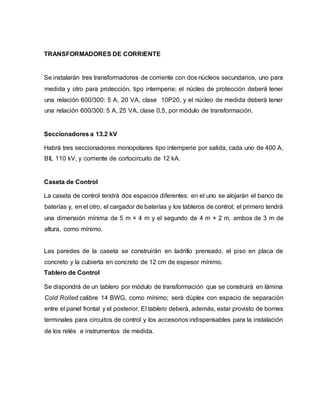 TRANSFORMADORES DE CORRIENTE 
Se instalarán tres transformadores de corriente con dos núcleos secundarios, uno para 
medida y otro para protección, tipo intemperie; el núcleo de protección deberá tener 
una relación 600/300: 5 A, 20 VA, clase 10P20, y el núcleo de medida deberá tener 
una relación 600/300: 5 A, 25 VA, clase 0.5, por módulo de transformación. 
Seccionadores a 13.2 kV 
Habrá tres seccionadores monopolares tipo intemperie por salida, cada uno de 400 A, 
BIL 110 kV, y corriente de cortocircuito de 12 kA. 
Caseta de Control 
La caseta de control tendrá dos espacios diferentes: en el uno se alojarán el banco de 
baterías y, en el otro, el cargador de baterías y los tableros de control; el primero tendrá 
una dimensión mínima de 5 m × 4 m y el segundo de 4 m × 2 m, ambos de 3 m de 
altura, como mínimo. 
Las paredes de la caseta se construirán en ladrillo prensado, el piso en placa de 
concreto y la cubierta en concreto de 12 cm de espesor mínimo. 
Tablero de Control 
Se dispondrá de un tablero por módulo de transformación que se construirá en lámina 
Cold Rolled calibre 14 BWG, como mínimo; será dúplex con espacio de separación 
entre el panel frontal y el posterior. El tablero deberá, además, estar provisto de bornes 
terminales para circuitos de control y los accesorios indispensables para la instalación 
de los relés e instrumentos de medida. 
 