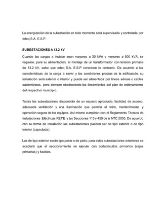 La energización de la subestación en todo momento será supervisada y controlada por 
edeq S.A. E.S.P. 
SUBESTACIONES A 13.2 kV 
Cuando las cargas a instalar sean mayores a 30 kVA y menores a 500 kVA, se 
requiere, para su alimentación, el montaje de un transformador con tensión primaria 
de 13.2 kV, salvo que edeq S.A. E.S.P considere lo contrario. De acuerdo a las 
características de la carga a servir y las condiciones propias de la edificación, su 
instalación será exterior o interior y puede ser alimentada por líneas aéreas o cables 
subterráneos, pero siempre obedeciendo los lineamientos del plan de ordenamiento 
del respectivo municipio. 
Todas las subestaciones dispondrán de un espacio apropiado, facilidad de acceso, 
adecuada ventilación y una iluminación que permita el retiro, mantenimiento y 
operación segura de los equipos. Así mismo cumplirán con el Reglamento Técnico de 
Instalaciones Eléctricas RETIE y las Secciones 110 y 450 de la NTC 2050. De acuerdo 
con su forma de instalación las subestaciones pueden ser de tipo exterior o de tipo 
interior (capsulada). 
Las de tipo exterior serán tipo poste o de patio; para estas subestaciones exteriores se 
aceptará que el seccionamiento se ejecute con cortacircuitos primarios (cajas 
primarias) y fusibles. 
 