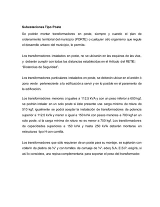 Subestaciones Tipo Poste 
Se podrán montar transformadores en poste, siempre y cuando el plan de 
ordenamiento territorial del municipio (PORTE) o cualquier otro organismo que regule 
el desarrollo urbano del municipio, lo permita. 
Los transformadores instalados en poste, no se ubicarán en las esquinas de las vías, 
y deberán cumplir con todas las distancias establecidas en el Artículo del RETIE: 
“Distancias de Seguridad”. 
Los transformadores particulares instalados en poste, se deberán ubicar en el andén ó 
zona verde perteneciente a la edificación a servir y en lo posible en el paramento de 
la edificación. 
Los transformadores menores o iguales a 112.5 kVA y con un peso inferior a 600 kgf, 
se podrán instalar en un solo poste si éste presente una carga mínima de rotura de 
510 kgf; igualmente se podrá aceptar la instalación de transformadores de potencia 
superior a 112.5 kVA y menor o igual a 150 kVA con pesos menores a 700 kgf en un 
solo poste, si la carga mínima de rotura no es menor a 750 kgf. Los transformadores 
de capacidades superiores a 150 kVA y hasta 250 kVA deberán montarse en 
estructuras tipo H con camilla. 
Los transformadores que sólo requieran de un poste para su montaje, se sujetarán con 
collarín de platina de ⅜" y con tornillos de carruaje de ¾". edeq S.A. E.S.P. exigirá, si 
así lo considera, una repisa complementaria para soportar el peso del transformador. 
 