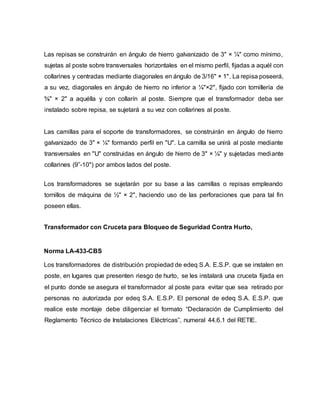 Las repisas se construirán en ángulo de hierro galvanizado de 3" × ¼" como mínimo, 
sujetas al poste sobre transversales horizontales en el mismo perfil, fijadas a aquél con 
collarines y centradas mediante diagonales en ángulo de 3/16" × 1". La repisa poseerá, 
a su vez, diagonales en ángulo de hierro no inferior a ¼"×2", fijado con tornillería de 
⅝" × 2" a aquélla y con collarín al poste. Siempre que el transformador deba ser 
instalado sobre repisa, se sujetará a su vez con collarines al poste. 
Las camillas para el soporte de transformadores, se construirán en ángulo de hierro 
galvanizado de 3" × ¼" formando perfil en "U". La camilla se unirá al poste mediante 
transversales en "U" construidas en ángulo de hierro de 3" × ¼" y sujetadas mediante 
collarines (9”-10") por ambos lados del poste. 
Los transformadores se sujetarán por su base a las camillas o repisas empleando 
tornillos de máquina de ½" × 2", haciendo uso de las perforaciones que para tal fin 
poseen ellas. 
Transformador con Cruceta para Bloqueo de Seguridad Contra Hurto, 
Norma LA-433-CBS 
Los transformadores de distribución propiedad de edeq S.A. E.S.P. que se instalen en 
poste, en lugares que presenten riesgo de hurto, se les instalará una cruceta fijada en 
el punto donde se asegura el transformador al poste para evitar que sea retirado por 
personas no autorizada por edeq S.A. E.S.P. El personal de edeq S.A. E.S.P. que 
realice este montaje debe diligenciar el formato “Declaración de Cumplimiento del 
Reglamento Técnico de Instalaciones Eléctricas”, numeral 44.6.1 del RETIE. 
 