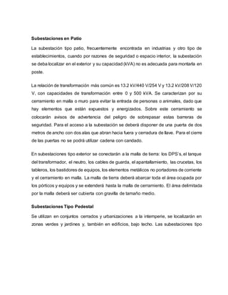 Subestaciones en Patio 
La subestación tipo patio, frecuentemente encontrada en industrias y otro tipo de 
establecimientos, cuando por razones de seguridad o espacio interior, la subestación 
se deba localizar en el exterior y su capacidad (kVA) no es adecuada para montarla en 
poste. 
La relación de transformación más común es 13.2 kV/440 V/254 V y 13.2 kV/208 V/120 
V, con capacidades de transformación entre 0 y 500 kVA. Se caracterizan por su 
cerramiento en malla o muro para evitar la entrada de personas o animales, dado que 
hay elementos que están expuestos y energizados. Sobre este cerramiento se 
colocarán avisos de advertencia del peligro de sobrepasar estas barreras de 
seguridad. Para el acceso a la subestación se deberá disponer de una puerta de dos 
metros de ancho con dos alas que abran hacia fuera y cerradura de llave. Para el cierre 
de las puertas no se podrá utilizar cadena con candado. 
En subestaciones tipo exterior se conectarán a la malla de tierra: los DPS’s, el tanque 
del transformador, el neutro, los cables de guarda, el apantallamiento, las crucetas, los 
tableros, los bastidores de equipos, los elementos metálicos no portadores de corriente 
y el cerramiento en malla. La malla de tierra deberá abarcar toda el área ocupada por 
los pórticos y equipos y se extenderá hasta la malla de cerramiento. El área delimitada 
por la malla deberá ser cubierta con gravilla de tamaño medio. 
Subestaciones Tipo Pedestal 
Se utilizan en conjuntos cerrados y urbanizaciones a la intemperie, se localizarán en 
zonas verdes y jardines y, también en edificios, bajo techo. Las subestaciones tipo 
 