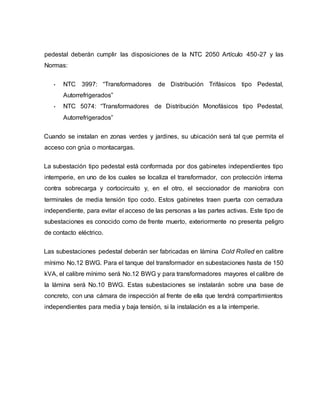 pedestal deberán cumplir las disposiciones de la NTC 2050 Artículo 450-27 y las 
Normas: 
• NTC 3997: “Transformadores de Distribución Trifásicos tipo Pedestal, 
Autorrefrigerados” 
• NTC 5074: “Transformadores de Distribución Monofásicos tipo Pedestal, 
Autorrefrigerados” 
Cuando se instalan en zonas verdes y jardines, su ubicación será tal que permita el 
acceso con grúa o montacargas. 
La subestación tipo pedestal está conformada por dos gabinetes independientes tipo 
intemperie, en uno de los cuales se localiza el transformador, con protección interna 
contra sobrecarga y cortocircuito y, en el otro, el seccionador de maniobra con 
terminales de media tensión tipo codo. Estos gabinetes traen puerta con cerradura 
independiente, para evitar el acceso de las personas a las partes activas. Este tipo de 
subestaciones es conocido como de frente muerto, exteriormente no presenta peligro 
de contacto eléctrico. 
Las subestaciones pedestal deberán ser fabricadas en lámina Cold Rolled en calibre 
mínimo No.12 BWG. Para el tanque del transformador en subestaciones hasta de 150 
kVA, el calibre mínimo será No.12 BWG y para transformadores mayores el calibre de 
la lámina será No.10 BWG. Estas subestaciones se instalarán sobre una base de 
concreto, con una cámara de inspección al frente de ella que tendrá compartimientos 
independientes para media y baja tensión, si la instalación es a la intemperie. 
 