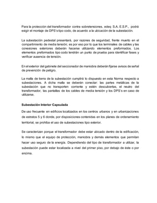 Para la protección del transformador contra sobretensiones, edeq S.A. E.S.P., podrá 
exigir el montaje de DPS’s tipo codo, de acuerdo a la ubicación de la subestación. 
La subestación pedestal presentará, por razones de seguridad, frente muerto en el 
compartimiento de media tensión; es por eso por lo que los terminales de cables y las 
conexiones exteriores deberán hacerse utilizando elementos preformados. Los 
elementos preformados tipo codo tendrán un punto de prueba para identificar fases y 
verificar ausencia de tensión. 
En el exterior del gabinete del seccionador de maniobra deberán fijarse avisos de señal 
de prevención de peligro. 
La malla de tierra de la subestación cumplirá lo dispuesto en esta Norma respecto a 
subestaciones. A dicha malla se deberán conectar: las partes metálicas de la 
subestación que no transporten corriente y estén descubiertas, el neutro del 
transformador, las pantallas de los cables de media tensión y los DPS’s en caso de 
utilizarse. 
Subestación Interior Capsulada 
De uso frecuente en edificios localizados en los centros urbanos y en urbanizaciones 
de estratos 5 y 6 donde, por disposiciones contenidas en los planes de ordenamiento 
territorial, se prohíba el uso de subestaciones tipo exterior. 
Se caracterizan porque el transformador debe estar ubicado dentro de la edificación, 
lo mismo que el equipo de protección, maniobra y demás elementos que permitan 
hacer uso seguro de la energía. Dependiendo del tipo de transformador a utilizar, la 
subestación puede estar localizada a nivel del primer piso, por debajo de éste o por 
encima. 
 
