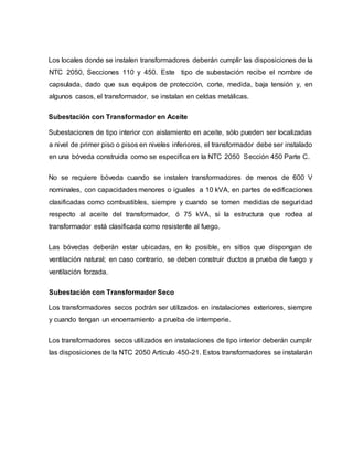 Los locales donde se instalen transformadores deberán cumplir las disposiciones de la 
NTC 2050, Secciones 110 y 450. Este tipo de subestación recibe el nombre de 
capsulada, dado que sus equipos de protección, corte, medida, baja tensión y, en 
algunos casos, el transformador, se instalan en celdas metálicas. 
Subestación con Transformador en Aceite 
Subestaciones de tipo interior con aislamiento en aceite, sólo pueden ser localizadas 
a nivel de primer piso o pisos en niveles inferiores, el transformador debe ser instalado 
en una bóveda construida como se especifica en la NTC 2050 Sección 450 Parte C. 
No se requiere bóveda cuando se instalen transformadores de menos de 600 V 
nominales, con capacidades menores o iguales a 10 kVA, en partes de edificaciones 
clasificadas como combustibles, siempre y cuando se tomen medidas de seguridad 
respecto al aceite del transformador, ó 75 kVA, si la estructura que rodea al 
transformador está clasificada como resistente al fuego. 
Las bóvedas deberán estar ubicadas, en lo posible, en sitios que dispongan de 
ventilación natural; en caso contrario, se deben construir ductos a prueba de fuego y 
ventilación forzada. 
Subestación con Transformador Seco 
Los transformadores secos podrán ser utilizados en instalaciones exteriores, siempre 
y cuando tengan un encerramiento a prueba de intemperie. 
Los transformadores secos utilizados en instalaciones de tipo interior deberán cumplir 
las disposiciones de la NTC 2050 Artículo 450-21. Estos transformadores se instalarán 
 