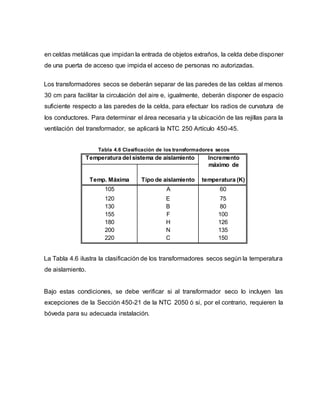 en celdas metálicas que impidan la entrada de objetos extraños, la celda debe disponer 
de una puerta de acceso que impida el acceso de personas no autorizadas. 
Los transformadores secos se deberán separar de las paredes de las celdas al menos 
30 cm para facilitar la circulación del aire e, igualmente, deberán disponer de espacio 
suficiente respecto a las paredes de la celda, para efectuar los radios de curvatura de 
los conductores. Para determinar el área necesaria y la ubicación de las rejillas para la 
ventilación del transformador, se aplicará la NTC 250 Artículo 450-45. 
Tabla 4.6 Clasificación de los transformadores secos 
Temperatura del sistema de aislamiento Incremento 
máximo de 
Temp. Máxima Tipo de aislamiento temperatura (K) 
105 A 60 
120 E 75 
130 B 80 
155 F 100 
180 H 126 
200 N 135 
220 C 150 
La Tabla 4.6 ilustra la clasificación de los transformadores secos según la temperatura 
de aislamiento. 
Bajo estas condiciones, se debe verificar si al transformador seco lo incluyen las 
excepciones de la Sección 450-21 de la NTC 2050 ó si, por el contrario, requieren la 
bóveda para su adecuada instalación. 
 