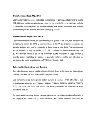 Transformador Hasta 112.5 kVA 
Los transformadores secos instalados en interiores y con capacidad menor o igual a 
112.5 kVA se instalarán dejando una distancia mínima de 30 cm a cualquier material 
combustible. Se exceptúan los transformadores que están separados del material 
combustible por una barrera resistente al fuego y al calor. 
Transformador Mayor a 112.5 kVA 
Los transformadores secos, de potencia mayor o igual a 112.5 kVA, con elevación de 
temperatura menor de 80 ºC y tensión inferior a 35 kV, se ubicarán en cuartos de 
transformadores con puerta resistente al fuego durante una hora. Transformadores 
secos, de potencia mayor o igual a 112.5 kVA, con elevación de temperatura mayor de 
80 ºC y tensión inferior a 35 kV, no requerirán puerta resistente al fuego siempre y 
cuando estén instalados en cabina o gabinete metálico (celda) con abertura de 
ventilación tal como se establece en NTC 2050, Sección 450. 
Subestación Subterránea o de Cámara 
Son subestaciones que se instalan debajo del nivel de los andenes en las vías públicas 
o debajo del nivel del piso en instalaciones particulares. 
Los transformadores sumergibles deben cumplir la norma ANSI C57.12.24., sus 
potencias normalizadas son 75 kVA, 150 kVA, 225 kVA, 300 kVA, 500 kVA, 750 kVA, 
1000 kVA, 1500 kVA, 2000 kVA y 2500 kVA. El tanque deberá ser fabricado de acero 
inoxidable tipo 304. 
Su construcción requiere de una cámara subterránea para albergar el transformador y 
los equipos de protección y seccionamiento, los cuales deberán funcionar en 
 