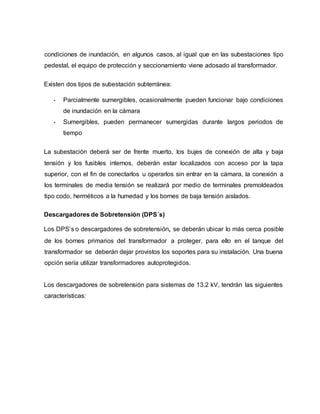 condiciones de inundación, en algunos casos, al igual que en las subestaciones tipo 
pedestal, el equipo de protección y seccionamiento viene adosado al transformador. 
Existen dos tipos de subestación subterránea: 
• Parcialmente sumergibles, ocasionalmente pueden funcionar bajo condiciones 
de inundación en la cámara 
• Sumergibles, pueden permanecer sumergidas durante largos periodos de 
tiempo 
La subestación deberá ser de frente muerto, los bujes de conexión de alta y baja 
tensión y los fusibles internos, deberán estar localizados con acceso por la tapa 
superior, con el fin de conectarlos u operarlos sin entrar en la cámara, la conexión a 
los terminales de media tensión se realizará por medio de terminales premoldeados 
tipo codo, herméticos a la humedad y los bornes de baja tensión aislados. 
Descargadores de Sobretensión (DPS´s) 
Los DPS’s o descargadores de sobretensión, se deberán ubicar lo más cerca posible 
de los bornes primarios del transformador a proteger, para ello en el tanque del 
transformador se deberán dejar provistos los soportes para su instalación. Una buena 
opción sería utilizar transformadores autoprotegidos. 
Los descargadores de sobretensión para sistemas de 13.2 kV, tendrán las siguientes 
características: 
 