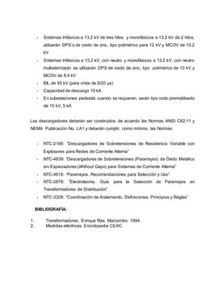 • Sistemas trifásicos a 13.2 kV de tres hilos y monofásicos a 13.2 kV de 2 hilos, 
utilizarán DPS’s de oxido de zinc, tipo polimérico para 12 kV y MCOV de 10.2 
kV 
• Sistemas trifásicos a 13.2 kV, con neutro y monofásicos a 13.2 kV, con neutro 
multiaterrizado se utilizarán DPS de óxido de zinc, tipo polimérico de 10 kV y 
MCOV de 8.4 kV 
• BIL de 95 kV (para onda de 8/20 μs) 
• Capacidad de descarga 10 kA 
• En subestaciones pedestal, cuando se requieran, serán tipo codo premoldeado 
de 15 kV, 5 kA 
Los descargadores deberán ser construidos de acuerdo las Normas ANSI C62.11 y 
NEMA Publicación No. LA1 y deberán cumplir, como mínimo, las Normas: 
• NTC-2166: “Descargadores de Sobretensiones de Resistencia Variable con 
Explosores para Redes de Corriente Alterna” 
• NTC-4839: “Descargadores de Sobretensiones (Pararrayos) de Óxido Metálico 
sin Espaciadores (Without Gaps) para Sistemas de Corriente Alterna” 
• NTC-4616: “Pararrayos. Recomendaciones para Selección y Uso” 
• NTC-2878: “Electrotecnia. Guía para la Selección de Pararrayos en 
Transformadores de Distribución” 
• NTC-3328: “Coordinación de Aislamiento. Definiciones. Principios y Reglas” 
BIBLIOGRAFÍA: 
1. Transformadores. Enrique Ras. Marcombo. 1994. 
2. Medidas eléctricas. Enciclopedia CEAC. 
 
