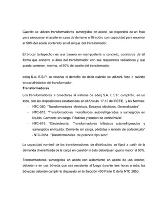 Cuando se utilicen transformadores sumergidos en aceite, se dispondrá de un foso 
para almacenar el aceite en caso de derrame o filtración, con capacidad para encerrar 
el 50% del aceite contenido en el tanque del transformador. 
El brocal (antepecho) es una barrera en mampostería o concreto, construida de tal 
forma que encierre el área del transformador con sus respectivos radiadores y que 
pueda contener, mínimo, el 50% del aceite del transformador. 
edeq S.A. E.S.P. se reserva el derecho de decir cuándo se utilizará foso o cuándo 
brocal alrededor del transformador. 
Transformadores 
Los transformadores a conectarse al sistema de edeq S.A. E.S.P. cumplirán, en un 
todo, con las disposiciones establecidas en el Artículo 17.10 del RETIE, y las Normas: 
• NTC-380: “Transformadores eléctricos. Ensayos eléctricos. Generalidades” 
• NTC-818: “Transformadores monofásicos autorrefrigerados y sumergidos en 
liquido. Corriente sin carga. Pérdidas y tensión de cortocircuito” 
• NTC-819: “Electrotecnia. Transformadores trifásicos autorrefrigerados y 
sumergidos en liquido. Corriente sin carga, pérdidas y tensión de cortocircuito” 
• NTC-3654: “Transformadores de potencia tipo seco” 
La capacidad nominal de los transformadores de distribución, se fijará a partir de la 
demanda diversificada de la carga en cuestión y ésta deberá ser igual o mayor al 80%. 
Transformadores sumergidos en aceite con aislamiento en aceite de uso interior, 
deberán ir en una bóveda que sea resistente al fuego durante tres horas o más; las 
bóvedas deberán cumplir lo dispuesto en la Sección 450 Parte C de la NTC 2050. 
 