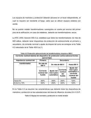 Los equipos de maniobra y protección deberán ubicarse en un local independiente, el 
cual no requiere ser resistente al fuego, salvo que se utilicen equipos aislados con 
aceite. 
No se podrán instalar transformadores sumergidos en aceite por encima del primer 
piso de la edificación; en caso de instalarse, deberán ser transformadores secos. 
La NTC 2050, Sección 450-3 a), establece que todos los transformadores de más de 
600 voltios, deberán tener dispositivos de protección de sobrecorriente en primario y 
secundario, de corriente nominal o ajuste de disparo tal como se consigna en la Tabla 
4.2 extractada de la Tabla 450-3.a).1) 
Tabla 4.2 Protección sobrecorriente de transformadores mayores a 600 V 
Corriente nominal máxima del dispositivo de protección contra sobrecorrientes 
(porcentaje) 
Impedancia nominal del Primario Secundario 
transformador De más de 
600 V 
De más de 600 V Hasta 600 V 
Corriente 
nominal del 
fusible 
Ajuste del 
interruptor 
automático 
Corriente 
nominal 
del 
fusible 
Ajuste del 
interruptor 
automático ó 
corriente 
nominal del 
fusible 
Hasta 6% 300% 300% 250% 125% 
Entre 6 y 10% 300% 250% 225% 125% 
En la Tabla 4.3 se resumen las características que deberán tener los dispositivos de 
maniobra y protección en las subestaciones del área de influencia de edeq S.A. E.S.P. 
Tabla 4.3 Equipo de maniobra y protección en media tensión 
 