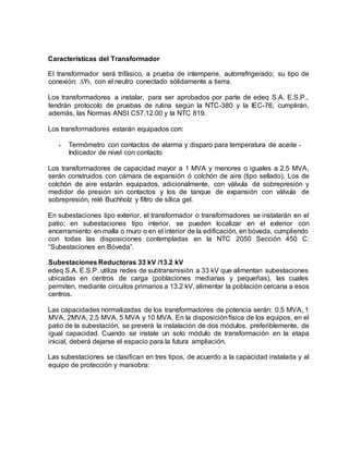 Características del Transformador 
El transformador será trifásico, a prueba de intemperie, autorrefrigerado; su tipo de 
conexión: ΔY5, con el neutro conectado sólidamente a tierra. 
Los transformadores a instalar, para ser aprobados por parte de edeq S.A. E.S.P., 
tendrán protocolo de pruebas de rutina según la NTC-380 y la IEC-76; cumplirán, 
además, las Normas ANSI C57.12.00 y la NTC 819. 
Los transformadores estarán equipados con: 
• Termómetro con contactos de alarma y disparo para temperatura de aceite • 
Indicador de nivel con contacto 
Los transformadores de capacidad mayor a 1 MVA y menores o iguales a 2.5 MVA, 
serán construidos con cámara de expansión ó colchón de aire (tipo sellado). Los de 
colchón de aire estarán equipados, adicionalmente, con válvula de sobrepresión y 
medidor de presión sin contactos y los de tanque de expansión con válvula de 
sobrepresión, relé Buchholz y filtro de sílica gel. 
En subestaciones tipo exterior, el transformador o transformadores se instalarán en el 
patio; en subestaciones tipo interior, se pueden localizar en el exterior con 
encerramiento en malla o muro o en el interior de la edificación, en bóveda, cumpliendo 
con todas las disposiciones contempladas en la NTC 2050 Sección 450 C: 
“Subestaciones en Bóveda”. 
Subestaciones Reductoras 33 kV /13.2 kV 
edeq S.A. E.S.P. utiliza redes de subtransmisión a 33 kV que alimentan subestaciones 
ubicadas en centros de carga (poblaciones medianas y pequeñas), las cuales 
permiten, mediante circuitos primarios a 13.2 kV, alimentar la población cercana a esos 
centros. 
Las capacidades normalizadas de los transformadores de potencia serán: 0.5 MVA, 1 
MVA, 2MVA, 2.5 MVA, 5 MVA y 10 MVA. En la disposición física de los equipos, en el 
patio de la subestación, se preverá la instalación de dos módulos, preferiblemente, de 
igual capacidad. Cuando se instale un solo módulo de transformación en la etapa 
inicial, deberá dejarse el espacio para la futura ampliación. 
Las subestaciones se clasifican en tres tipos, de acuerdo a la capacidad instalada y al 
equipo de protección y maniobra: 
 