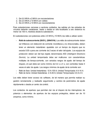1. De 0.5 MVA a 2 MVA con reconectadores 
2. De 2.5 MVA a 10 MVA con celdas 
3. De 2.5 MVA a 10 MVA con reconectadores 
Para subestaciones cercanas a sectores poblados, las salidas y/o las entradas de 
circuitos deberán canalizarse, hasta o desde un sitio localizado a una distancia no 
menor de 100 m, medidos desde la subestación. 
En subestaciones con potencias entre 2.5 MVA y 10 MVA, los relés a utilizar serán: 
• Relé de sobrecorriente (50/51), (50N/51N). Los relés de sobrecorriente deben 
ser trifásicos con detección de corriente monofásica y no direccionales, deben 
tener un elemento instantáneo ajustable con un tiempo de disparo que no 
exceda 0.05 s para una corriente de 2 veces el valor del ajuste. Los equipos de 
protección deben ser del tipo digital, denominados IED (Intelligent Electronic 
Device). La unidad temporizada debe ser multicurva con características 
múltiples de tiempo-corriente, con variados rangos de ajuste del tiempo de 
disparo, el cual debe ser como mínimo de 0.2 s a 4 s, con corrientes hasta 5 
veces el valor de ajuste. Los rangos mínimos de ajuste de la corriente son: 
• Relé de fase: Unidad Instantánea 10 A-100 A; Unidad Temporizada 4 A-16 A 
• Relé de tierra: Unidad Instantánea 2 A-50 A; Unidad Temporizada 0,5 A-4 A 
Los relés deben tener acceso vía software, de tal manera que permita realizar su 
gestión remotamente y realizarle seguimiento y cambio de parámetros de ajuste 
rápidamente o desde un centro de control. 
Los contactos de apertura que permiten dar vía al disparo de los interruptores de 
potencia o elementos de apertura de los equipos protegidos, deben ser de 10 
amperios, como mínimo. 
 