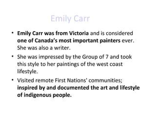 Emily Carr 
• Emily Carr was from Victoria and is considered 
one of Canada’s most important painters ever. 
She was also a writer. 
• She was impressed by the Group of 7 and took 
this style to her paintings of the west coast 
lifestyle. 
• Visited remote First Nations' communities; 
inspired by and documented the art and lifestyle 
of indigenous people. 
 